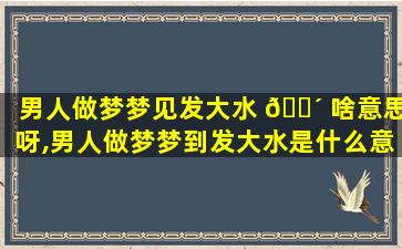 男人做梦梦见发大水 🐴 啥意思呀,男人做梦梦到发大水是什么意思,求解
